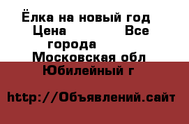 Ёлка на новый год › Цена ­ 30 000 - Все города  »    . Московская обл.,Юбилейный г.